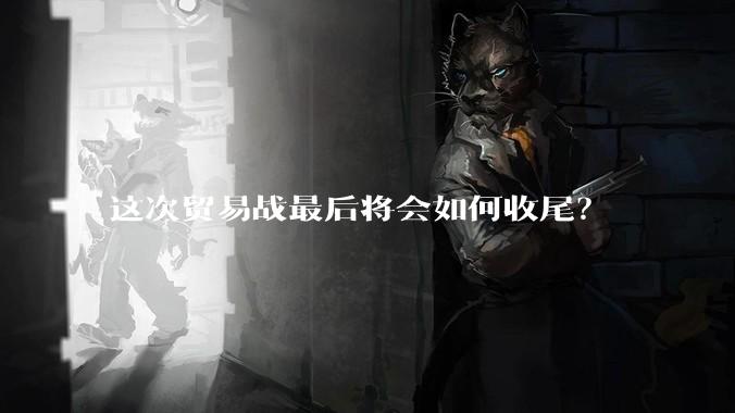 这次贸易战最后将会如何收尾？